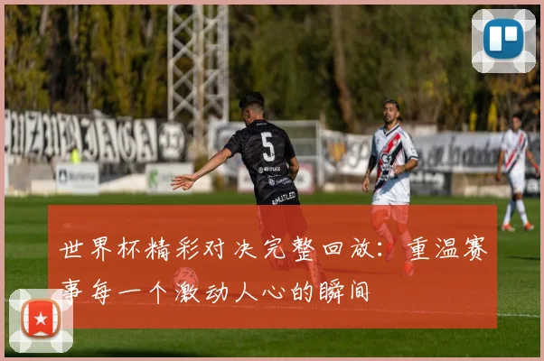 世界杯精彩对决完整回放：重温赛事每一个激动人心的瞬间