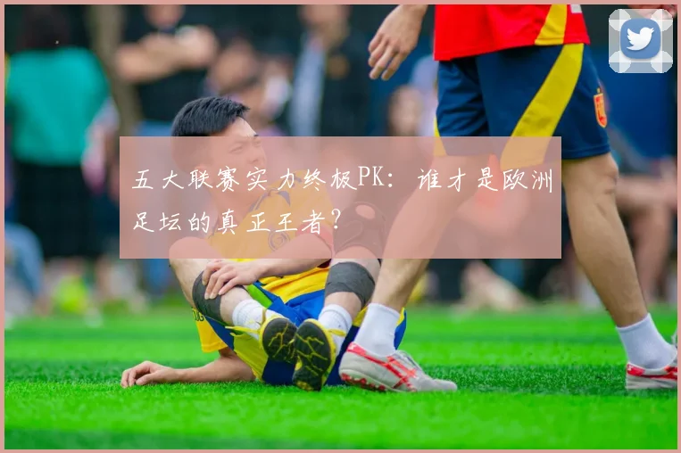 五大联赛实力终极PK：谁才是欧洲足坛的真正王者？