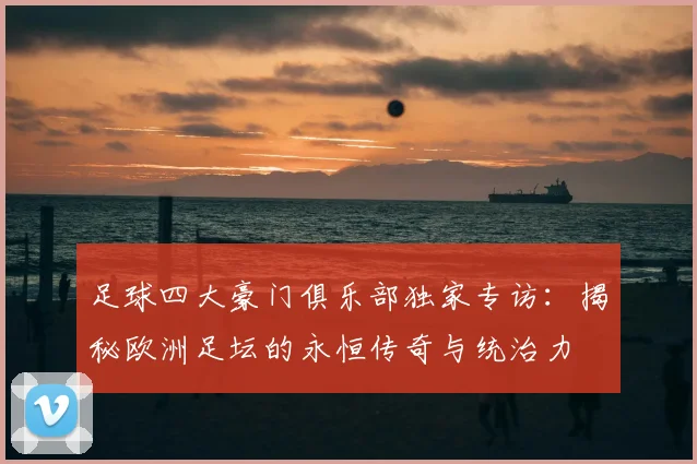 足球四大豪门俱乐部独家专访：揭秘欧洲足坛的永恒传奇与统治力