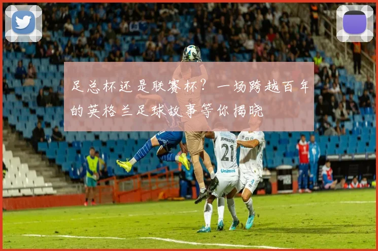 足总杯还是联赛杯？一场跨越百年的英格兰足球故事等你揭晓