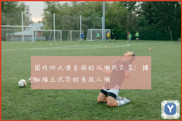 国内四大俱乐部的江湖风云录：揭秘谁主沉浮的竞技江湖