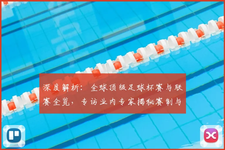 深度解析：全球顶级足球杯赛与联赛全览，专访业内专家揭秘赛制与看点