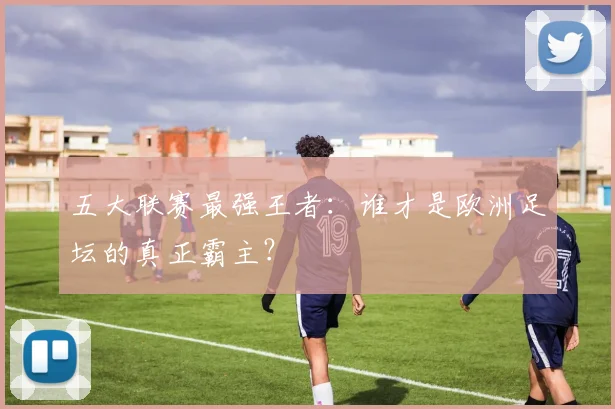 五大联赛最强王者：谁才是欧洲足坛的真正霸主？